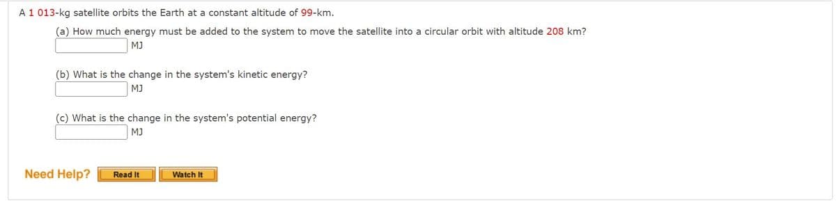 A 1 013-kg satellite orbits the Earth at a constant altitude of 99-km.
(a) How much energy must be added to the system to move the satellite into a circular orbit with altitude 208 km?
MJ
(b) What is the change in the system's kinetic energy?
MJ
(c) What is the change in the system's potential energy?
MJ
Need Help?
Read It
Watch It
