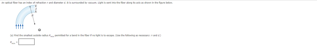 An optical fiber has an index of refraction n and diameter d. It is surrounded by vacuum. Light is sent into the fiber along its axis as shown in the figure below.
(a) Find the smallest outside radius Rmin permitted for a bend in the fiber if no light is to escape. (Use the following as necessary: n and d.)
R_
Ⓡ
min