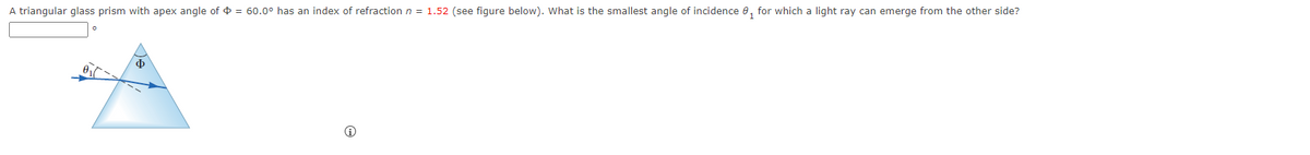 A triangular glass prism with apex angle of = 60.0° has an index of refraction n = 1.52 (see figure below). What is the smallest angle of incidence for which a light ray can emerge from the other side?
$