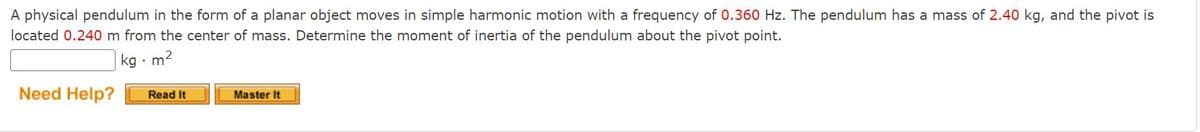 A physical pendulum in the form of a planar object moves in simple harmonic motion with a frequency of 0.360 Hz. The pendulum has a mass of 2.40 kg, and the pivot is
located 0.240 m from the center of mass. Determine the moment of inertia of the pendulum about the pivot point.
kg
·m²
Need Help?
Read It
Master It