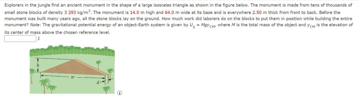 Explorers in the jungle find an ancient monument in the shape of a large isosceles triangle as shown in the figure below. The monument is made from tens of thousands of
small stone blocks of density 3 293 kg/m. The monument is 14.0 m high and 64.0 m wide at its base and is everywhere 2.50 m thick from front to back. Before the
monument was built many years ago, all the stone blocks lay on the ground. How much work did laborers do on the blocks to put them in position while building the entire
monument? Note: The gravitational potential energy of an object-Earth system is given by U, = Mgy CM, where M is the total mass of the object and yCM is the elevation of
its center of mass above the chosen reference level.
