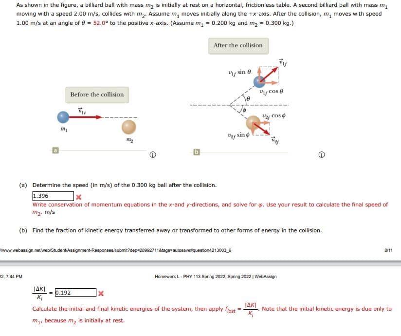As shown in the figure, a billiard ball with mass m, is initially at rest on a horizontal, frictionless table. A second billiard ball with mass m1
moving with a speed 2.00 m/s, collides with m,. Assume m, moves initially along the +x-axis. After the collision, m, moves with speed
1.00 m/s at an angle of 0 = 52.0° to the positive x-axis. (Assume m, = 0.200 kg and m, = 0.300 kg.)
After the collision
y sin e
Before the collision
Vy cos e
Vy cos o
y sin o
(a) Determine the speed (in m/s) of the 0.300 kg ball after the collision.
1.396
Write conservation of momentum equations in the x-and y-directions, and solve for p. Use your result to calculate the final speed of
m2. m/s
(b) Find the fraction of kinetic energy transferred away or transformed to other forms of energy in the collision.
Iwww.webassign.net/iweb/Student/Assignment-Responses/submit?dep=28992711&tags=autosavefquestion4213003_6
8/11
22, 7:44 PM
Homework L- PHY 113 Spring 2022. Spring 2022 | WebAssign
JAKI
K;
0.192
JAKI
Calculate the initial and final kinetic energies of the system, then apply fjost
Note that the initial kinetic energy is due only to
K;
m, because m, is initially at rest.
