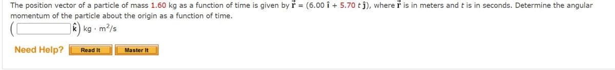 The position vector of a particle of mass 1.60 kg as a function of time is given by r = (6.00 î + 5.70 t j), where r is in meters and t is in seconds. Determine the angular
momentum of the particle about the origin as a function of time.
k) kg · m2/s
Need Help?
Master It
Read It
