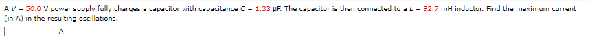 A V = 50.0 V power supply fully charges a capacitor with capacitance C= 1.33 μF. The capacitor is then connected to a L = 92.7 mH inductor. Find the maximum current
(in A) in the resulting oscillations.
A