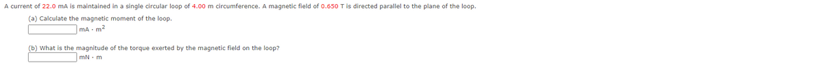 A current of 22.0 mA is maintained in a single circular loop of 4.00 m circumference. A magnetic field of 0.650 T is directed parallel to the plane of the loop.
(a) Calculate the magnetic moment of the loop.
mA m²
(b) What is the magnitude of the torque exerted by the magnetic field on the loop?
mN. m
