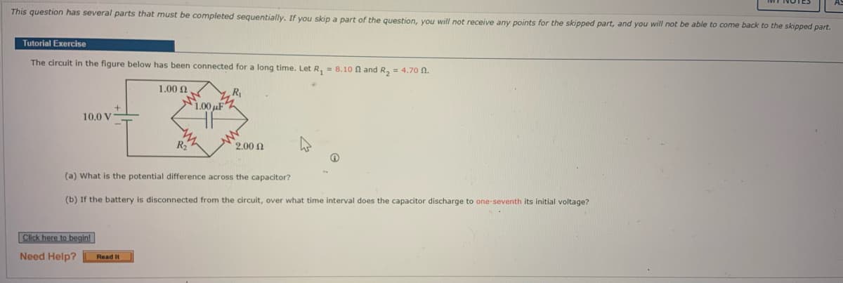 This question has several parts that must be completed sequentially. If you skip a part of the question, you will not receive any points for the skipped part, and you will not be able to come back to the skipped part.
Tutorial Exercise
The circuit in the figure below has been connected for a long time. Let R₁ = 8.10 and R₂ = 4.70 0.
1.00 Ω
R₁
10.0 V
Click here to begin!
Need Help?
1.00uF
(a) What is the potential difference across the capacitor?
(b) If the battery is disconnected from the circuit, over what time interval does the capacitor discharge to one-seventh its initial voltage?
Read It
2.00 Ω