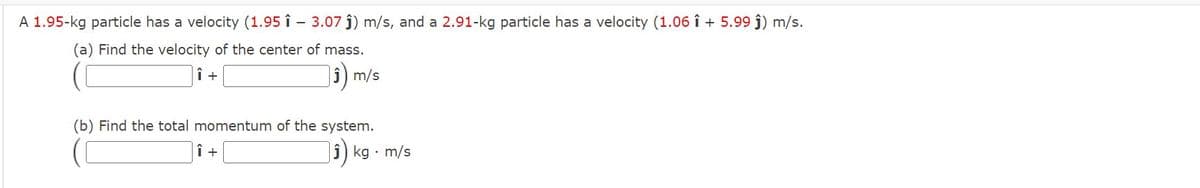 A 1.95-kg particle has a velocity (1.95 î – 3.07 ĵ) m/s, and a 2.91-kg particle has a velocity (1.06 î + 5.99 ĵ) m/s.
(a) Find the velocity of the center of mass.
i) m/s
(b) Find the total momentum of the system.
|î) kg · m/s
