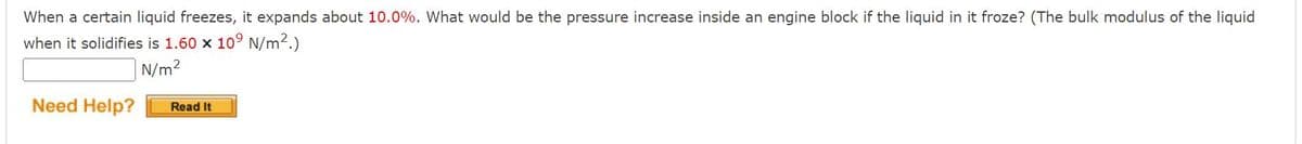 When a certain liquid freezes, it expands about 10.0%. What would be the pressure increase inside an engine block if the liquid in it froze? (The bulk modulus of the liquid
when it solidifies is 1.60 x 10° N/m².)
N/m2
Need Help?
Read It
