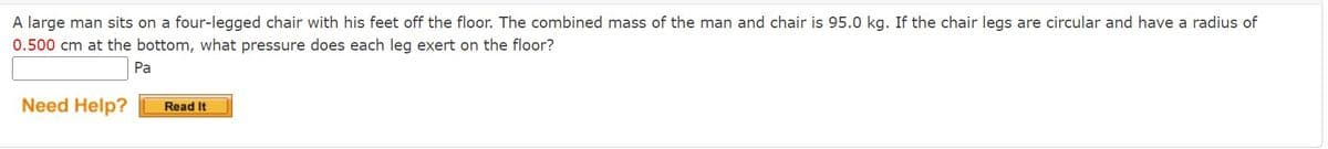 A large man sits on a four-legged chair with his feet off the floor. The combined mass of the man and chair is 95.0 kg. If the chair legs are circular and have a radius of
0.500 cm at the bottom, what pressure does each leg exert on the floor?
Pa
Need Help?
Read It
