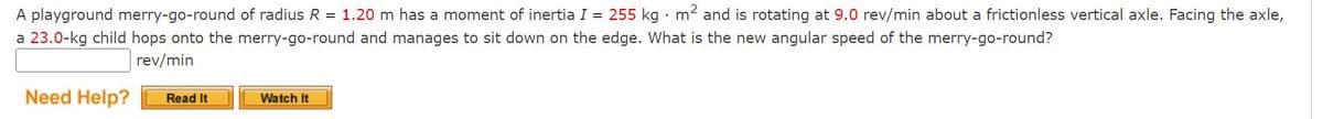 A playground merry-go-round of radius R = 1.20 m has a moment of inertia I = 255 kg · m2 and is rotating at 9.0 rev/min about a frictionless vertical axle. Facing the axle,
a 23.0-kg child hops onto the merry-go-round and manages to sit down on the edge. What is the new angular speed of the merry-go-round?
rev/min
Need Help?
Read It
Watch It
