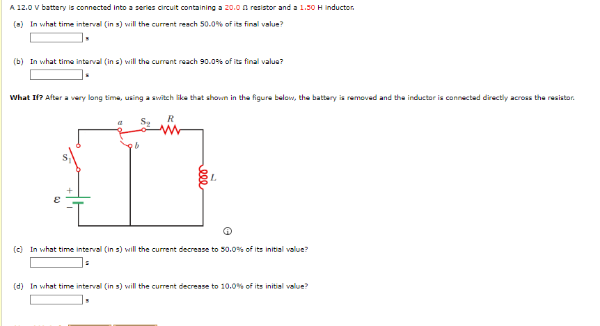 A 12.0 V battery is connected into a series circuit containing a 20.0 resistor and a 1.50 H inductor.
(a) In what time interval (in s) will the current reach 50.0% of its final value?
S
(b) In what time interval (in s) will the current reach 90.0% of its final value?
S
What If? After a very long time, using a switch like that shown in the figure below, the battery is removed and the inductor is connected directly across the resistor.
R
Są
ob
ก
ε
ele
(c) In what time interval (in s) will the current decrease to 50.0% of its initial value?
S
(d) In what time interval (in s) will the current decrease to 10.0% of its initial value?
S