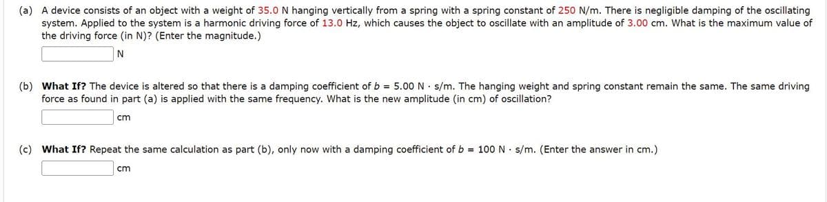 (a) A device consists of an object with a weight of 35.0 N hanging vertically from a spring with a spring constant of 250 N/m. There is negligible damping of the oscillating
system. Applied to the system is a harmonic driving force of 13.0 Hz, which causes the object to oscillate with an amplitude of 3.00 cm. What is the maximum value of
the driving force (in N)? (Enter the magnitude.)
N
(b) What If? The device is altered so that there is a damping coefficient of b = 5.00 N s/m. The hanging weight and spring constant remain the same. The same driving
force as found in part (a) is applied with the same frequency. What is the new amplitude (in cm) of oscillation?
cm
(c) What If? Repeat the same calculation as part (b), only now with a damping coefficient of b = 100 N s/m. (Enter the answer in cm.)
cm