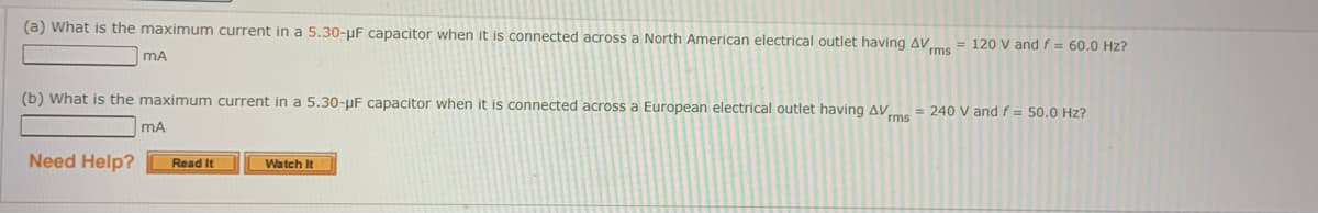 (a) What is the maximum current in a 5.30-μF capacitor when it is connected across a North American electrical outlet having AVrms = 120 V and f = 60.0 Hz?
MA
(b) What is the maximum current in a 5.30-μF capacitor when it is connected across a European electrical outlet having AVms = 240 V and f = 50.0 Hz?
Need Help?
MA
Read It
Watch It