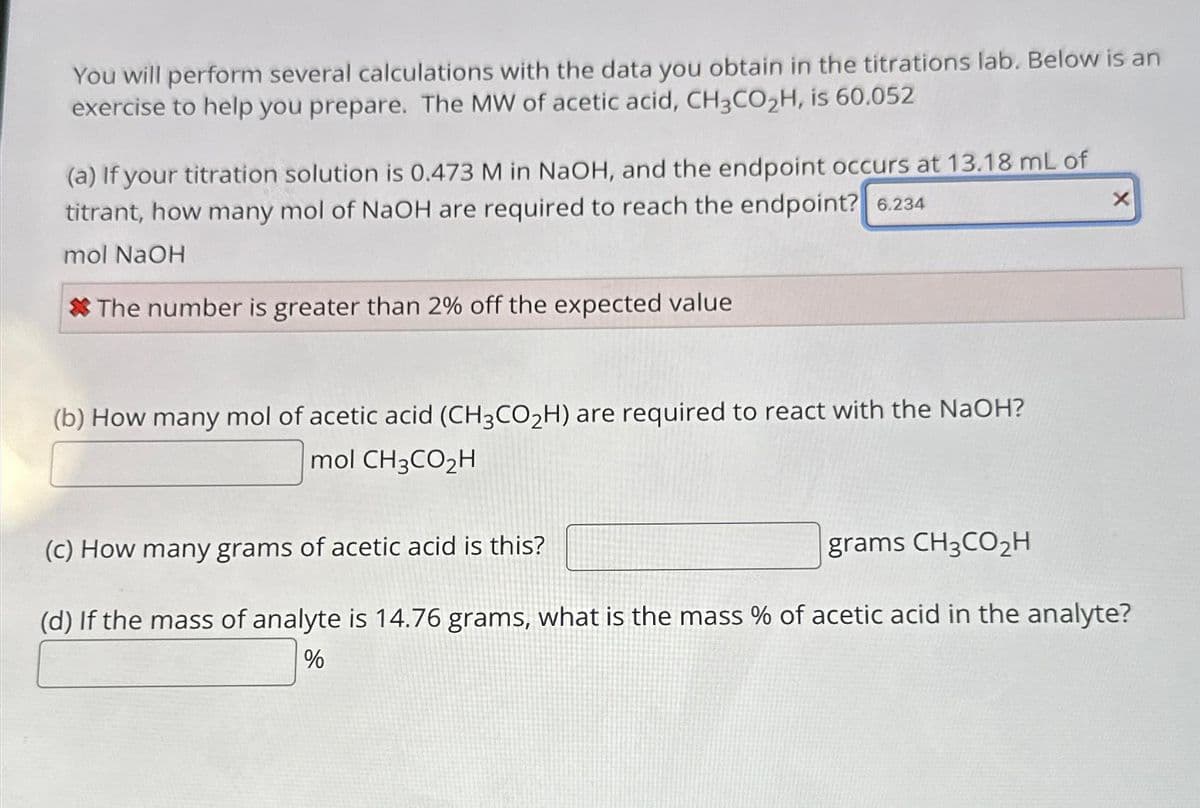 You will perform several calculations with the data you obtain in the titrations lab. Below is an
exercise to help you prepare. The MW of acetic acid, CH3CO₂H, is 60.052
(a) If your titration solution is 0.473 M in NaOH, and the endpoint occurs at 13.18 mL of
titrant, how many mol of NaOH are required to reach the endpoint? 6.234
mol NaOH
*The number is greater than 2% off the expected value
(b) How many mol of acetic acid (CH3CO₂H) are required to react with the NaOH?
mol CH3CO₂H
X
(c) How many grams of acetic acid is this?
grams CH3CO₂H
(d) If the mass of analyte is 14.76 grams, what is the mass % of acetic acid in the analyte?
%