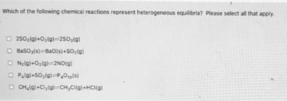 Which of the following chemical reactions represent heterogeneous equilibria? Please select all that apply.
O 250;(g)+Oz(g}=2503(g)
O Basog(s)=BaO(s)+SO;(g)
O Nalg)+Ozlg}=2NO(g)
O Palgl+50,(g)=P.O»g[s)
O CHlg)+Cl,(g)=CH,C{(g)+HCl(g)
