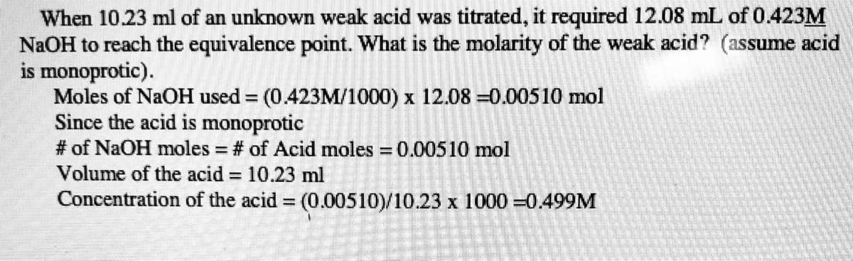 When 10.23 ml of an unknown weak acid was titrated, it required 12.08 mL of 0.423M
NaOH to reach the equivalence point. What is the molarity of the weak acid? (assume acid
is monoprotic).
Moles of NaOH used = (0.423M/1000) x 12.08 =0.00510 mol
Since the acid is monoprotic
# of NaOH moles # of Acid moles 0.00510 mol
Volume of the acid = 10.23 ml
Concentration of the acid (0.00510)/10.23 x 1000 =0.499M
%3D
