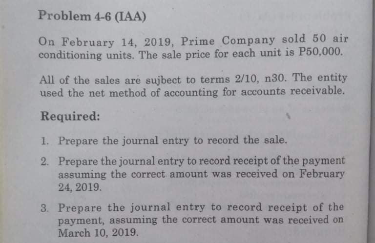 Problem 4-6 (IAA)
On February 14, 2019, Prime Company sold 50 air
conditioning units. The sale price for each unit is P50,000.
All of the sales are sujbect to terms 2/10, n30. The entity
used the net method of accounting for accounts receivable.
Required:
1. Prepare the journal entry to record the sale.
2. Prepare the journal entry to record receipt of the payment
assuming the correct amount was received on February
24, 2019.
3. Prepare the journal entry to record receipt of the
payment, assuming the correct amount was received on
March 10, 2019.
