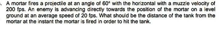 . A mortar fires a projectile at an angle of 60° with the horizontal with a muzzle velocity of
200 fps. An enemy is advancing directly towards the position of the mortar on a level
ground at an average speed of 20 fps. What should be the distance of the tank from the
mortar at the instant the mortar is fired in order to hit the tank.
