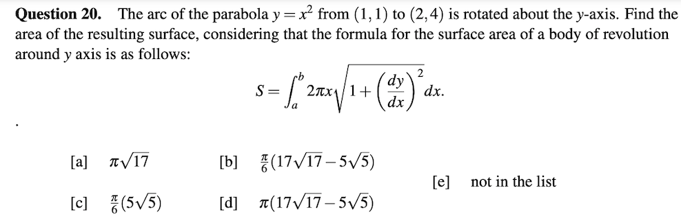 Question 20. The arc of the parabola y =x² from (1,1) to (2,4) is rotated about the y-axis. Find the
area of the resulting surface, considering that the formula for the surface area of a body of revolution
around y axis is as follows:
2
dy
2Tx11+
dx
S =
dx.
[a]
TV17
[b]
{(17/17– 5V5)
[e]
not in the list
[c] {(5/5)
[d]
a(17/17– 5V5)
