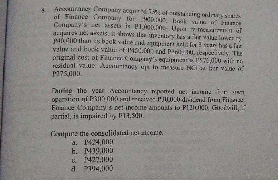 8.
Accountancy Company acquired 75% of outstanding ordinary shares
of Finance Company for P900,000. Book value of Finance
Company's net assets is P1,000,000. Upon re-measurement of
acquires net assets, it shows that inventory has a fair value lower by
P40,000 than its book value and equipment held for 3 years has a fair
value and book value of P450,000 and P360,000, respectively. The
original cost of Finance Company's equipment is P576,000 with no
residual value. Accountancy opt to measure NCI at fair value of
P275,000.
During the year Accountancy reported net income from own
operation of P300,000 and received P30,000 dividend from Finance.
Finance Company's net income amounts to P120,000. Goodwill, if
partial, is impaired by P13,500.
Compute the consolidated net income.
a. P424,000
b. P439,000
c. P427,000
d. P394,000