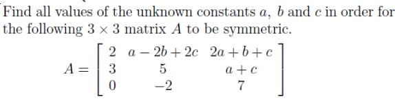 Find all values of the unknown constants a, b and c in order for
the following 3 x 3 matrix A to be symmetric.
2 a – 26 + 2c 2a +b+ c
A =
3
5
a +c
7
-2
