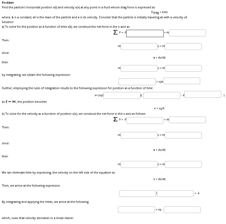 Problem
Find the particle's horizontal position x(t) and velocity vx) at any point in a fluid whose drag force is expressed as
Fdrag = kmv
where, k is a constant, m is the mass of the particle and v is its velocity. Consider that the particle is initially traveling at with a velocity vo.
Solution:
a) To solve for the position as a function of time x(t), we construct the net force in the x-axis as
Then:
V = m
since:
a = dv/dt
then
זח-
V = m
by integrating, we obtain the following expression:
= voe
Further, employing the rules of integration results to the following expression for position as a function of time
x= (vo/
as t+ 00, the position becomes
X = vo/k
b) To solve for the velocity as a function of position vx), we construct the net force in the x-axis as follows
Z F= .F
= m
Then:
ח -
since:
a = dv/dt
then
We can eliminate time by expressing, the velocity on the left side of the equation as
V = dx/dt
Then, we arrive at the following expression
= -k
By integrating and applying the limits, we arrive at the following
= V0 -
which, sows that velocity decreases in a linear maner.
