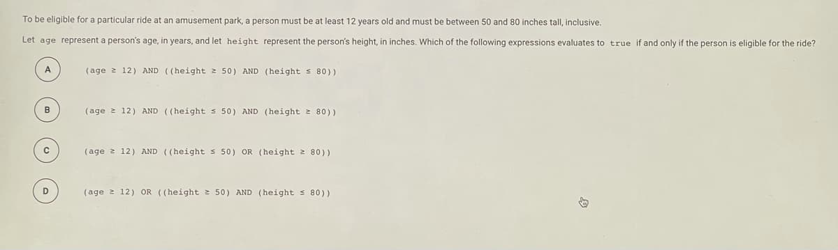 To be eligible for a particular ride at an amusement park, a person must be at least 12 years old and must be between 50 and 80 inches tall, inclusive.
Let age represent a person's age, in years, and let height represent the person's height, in inches. Which of the following expressions evaluates to true if and only if the person is eligible for the ride?
(age 2 12) AND ((height 2 50) AND (height S 80))
B
(age 2 12) AND ((height s 50) AND (height 2 80))
(age 2 12) AND ((height s 50) OR (height 2 80))
(age 2 12) OR ((height 2 50) AND (height s 80))
