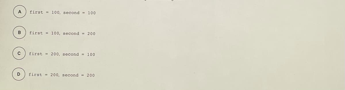 A
first = 100, second = 100
first = 100, second = 200
first = 200, second = 100
D
first = 200, second = 200
