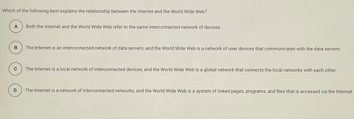 Which of the following best explains the relationship between the Internet and the World Wide Web?
A
Both the Internet and the World Wide Web refer to the same interconnected network of devices.
The Internet is an interconnected network of data servers, and the World Wide Web is a network of user devices that communicates with the data servers.
The Internet is a local network of interconnected devices, and the World Wide Web is a global network that connects the local networks with each other.
The Internet is a network of interconnected networks, and the World Wide Web is a system of linked pages, programs, and files that is accessed via the Internet.
