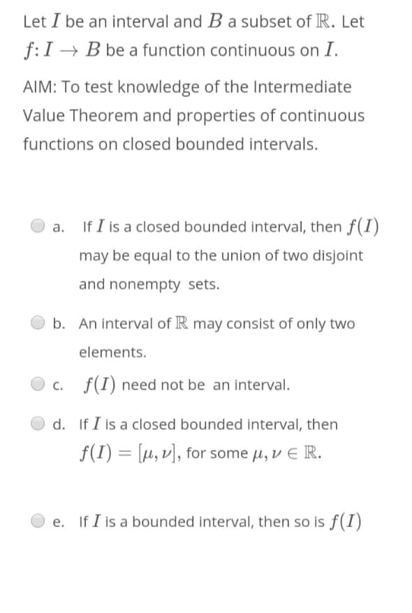 Let I be an interval and B a subset of R. Let
f:I → B be a function continuous on I.
AIM: To test knowledge of the Intermediate
Value Theorem and properties of continuous
functions on closed bounded intervals.
If I is a closed bounded interval, then f(I)
а.
may be equal to the union of two disjoint
and nonempty sets.
b. An interval of R may consist of only two
elements.
c. f(I) need not be an interval.
d. If I is a closed bounded interval, then
f(I) μ ν ), for some μ, ν E R.
%3D
If I is a bounded interval, then so is f(I)
