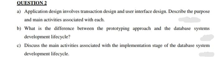 QUESTION 2
a) Application design involves transaction design and user interface design. Describe the purpose
and main activities associated with each.
b) What is the difference between the prototyping approach and the database systems
development lifecycle?
c) Discuss the main activities associated with the implementation stage of the database system
development lifecycle.
