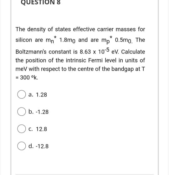 QUESTION 8
The density of states effective carrier masses for
silicon are mn 1.8mo and are mp" 0.5mo, The
Boltzmann's constant is 8.63 x 10-5 ev. Calculate
the position of the intrinsic Fermi level in units of
meV with respect to the centre of the bandgap at T
= 300 °k.
а. 1.28
b. -1.28
С. 12.8
d. -12.8
