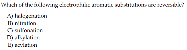 Which of the following electrophilic aromatic substitutions are reversible?
A) halogenation
B) nitration
C) sulfonation
D) alkylation
E) acylation
