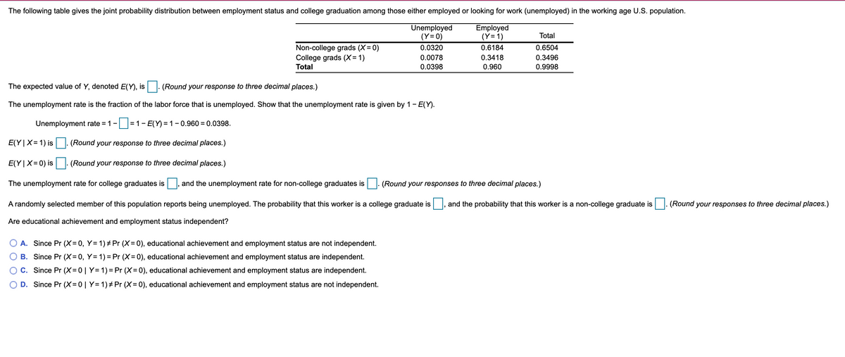 The following table gives the joint probability distribution between employment status and college graduation among those either employed or looking for work (unemployed) in the working age U.S. population.
Unemployed
(Y= 0)
Employed
(Y= 1)
Total
Non-college grads (X= 0)
0.0320
0.6184
0.6504
0.3418
0.960
College grads (X= 1)
0.0078
0.3496
Total
0.0398
0.9998
The expected value of Y, denoted E(Y), is
(Round your response to three decimal places.)
The unemployment rate is the fraction of the labor force that is unemployed. Show that the unemployment rate is given by 1- E(Y).
Unemployment rate = 1-
= 1- E(Y) = 1 - 0.960 = 0.0398.
E(Y|X= 1) is
(Round your response to three decimal places.)
E(Y|X=0) is (Round your response to three decimal places.)
The unemployment rate for college graduates is
and the unemployment rate for non-college graduates is. (Round your responses to three decimal places.)
A randomly selected member of this population reports being unemployed. The probability that this worker is a college graduate is , and the probability that this worker is a non-college graduate is. (Round your responses to three decimal places.)
Are educational achievement and employment status independent?
A. Since Pr (X=0, Y= 1) # Pr (X=0), educational achievement and employment status are not independent.
B. Since Pr (X= 0, Y= 1) = Pr (X=0), educational achievement and employment status are independent.
O C. Since Pr (X=0| Y= 1)= Pr (X=0), educational achievement and employment status are independent.
D. Since Pr (X= 0 | Y= 1)# Pr (X=0), educational achievement and employment status are not independent.
