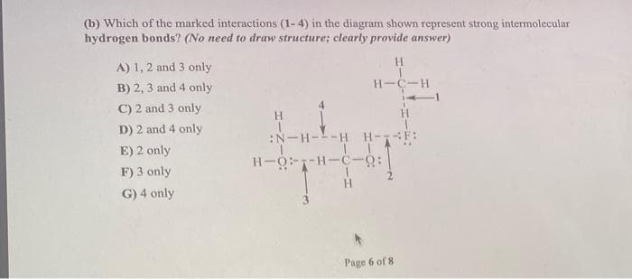 (b) Which of the marked interactions (1-4) in the diagram shown represent strong intermolecular
hydrogen bonds? (No need to draw structure; clearly provide answer)
A) 1, 2 and 3 only
H.
B) 2, 3 and 4 only
H-C-H
C) 2 and 3 only
4
H.
D) 2 and 4 only
:N-H--H
H-
E) 2 only
H-O-1-H-C-Q:
F) 3 only
H.
G) 4 only
Page 6 of 8
