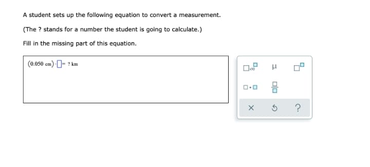 A student sets up the following equation to convert a measurement.
(The ? stands for a number the student is going to calculate.)
Fill in the missing part of this equation.
(0.050 cm) - ? km
?
