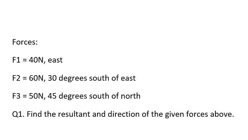 Forces:
F1 = 40N, east
%3D
F2 = 60N, 30 degrees south of east
F3 = 50N, 45 degrees south of north
Q1. Find the resultant and direction of the given forces above.
