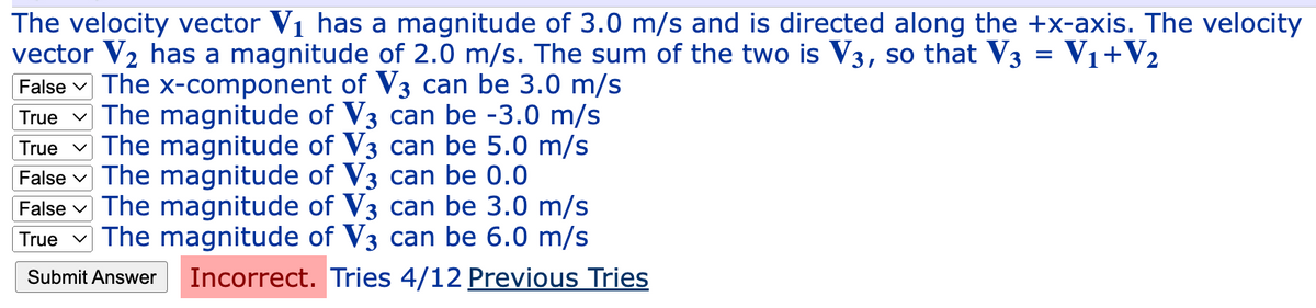 The velocity vector V₁ has a magnitude of 3.0 m/s and is directed along the +x-axis. The velocity
vector V₂ has a magnitude of 2.0 m/s. The sum of the two is V3, so that V3 = V₁ + V₂
False The x-component of V3 can be 3.0 m/s
True The magnitude of V3 can be -3.0 m/s
True The magnitude of V3 can be 5.0 m/s
False The magnitude of V3 can be 0.0
False The magnitude of V3 can be 3.0 m/s
True The magnitude of V3 can be 6.0 m/s
Submit Answer Incorrect. Tries 4/12 Previous Tries