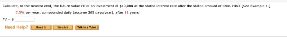 Calculate, to the nearest cent, the future value V of an investment of $10,000 at the stated interest rate after the stated armount of time. HINT [See Example 1.]
7.5% per year, compounded daily (assume 365 days/year), after 11 years
FV = $
Need Help?
Read It
Watch
Talk to a Tutor
