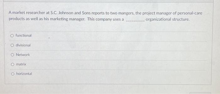 A market researcher at S.C. Johnson and Sons reports to two mangers, the project manager of personal-care
products as well as his marketing manager. This company uses a
organizational structure.
O functional
O divisional
O Network
matrix
O horizontal.