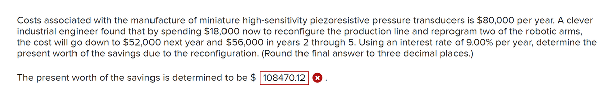 Costs associated with the manufacture of miniature high-sensitivity piezoresistive pressure transducers is $80,000 per year. A clever
industrial engineer found that by spending $18,000 now to reconfigure the production line and reprogram two of the robotic arms,
the cost will go down to $52,000 next year and $56,000 in years 2 through 5. Using an interest rate of 9.00% per year, determine the
present worth of the savings due to the reconfiguration. (Round the final answer to three decimal places.)
The present worth of the savings is determined to be $ 108470.12