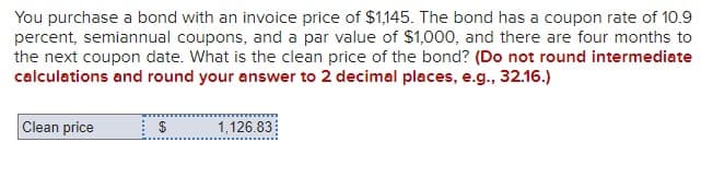 You purchase a bond with an invoice price of $1,145. The bond has a coupon rate of 10.9
percent, semiannual coupons, and a par value of $1,000, and there are four months to
the next coupon date. What is the clean price of the bond? (Do not round intermediate
calculations and round your answer to 2 decimal places, e.g., 32.16.)
Clean price
$
1,126.83