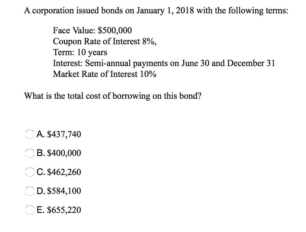 A corporation issued bonds on January 1, 2018 with the following terms:
Face Value: $500,000
Coupon Rate of Interest 8%,
Term: 10 years
What is the total cost of borrowing on this bond?
O O O O O
A.
$437,740
$400,000
$462,260
$584,100
E. $655,220
B.
Interest: Semi-annual payments on June 30 and December 31
Market Rate of Interest 10%
C.
D.