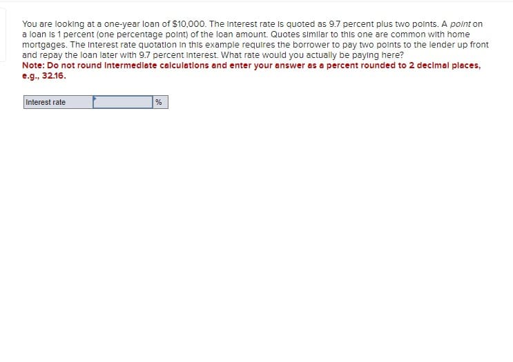 You are looking at a one-year loan of $10,000. The Interest rate is quoted as 9.7 percent plus two points. A point on
a loan is 1 percent (one percentage point) of the loan amount. Quotes similar to this one are common with home
mortgages. The Interest rate quotation in this example requires the borrower to pay two points to the lender up front
and repay the loan later with 9.7 percent Interest. What rate would you actually be paying here?
Note: Do not round Intermediate calculations and enter your answer as a percent rounded to 2 decimal places,
e.g., 32.16.
Interest rate
%