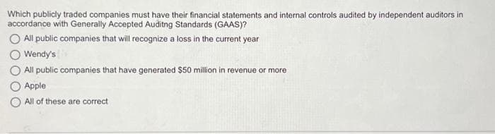 Which publicly traded companies must have their financial statements and internal controls audited by independent auditors in
accordance with Generally Accepted Auditng Standards (GAAS)?
All public companies that will recognize a loss in the current year
Wendy's
All public companies that have generated $50 million in revenue or more
Apple
All of these are correct