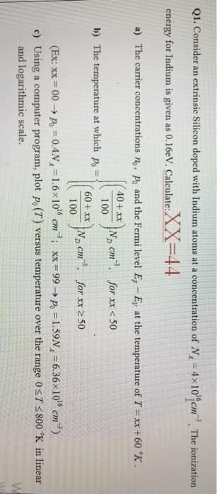 Q1. Consider an extrinsic Silicon doped with Indium atoms at a concentration of N= 4x10cm, The ionization
%3D
energy for Indium is given as 0.16eV. Calculate:
XX-44
a) The carrier concentrations n,, Po and the Fermi level E - Ep at the temperature of T = xx + 60 °K .
40+ xX
N, cm, for xx < 50
100
b) The temperature at which P, =
60+ xX
N, cm, for xx2 50
100
D.
(Ex: xx = 00 → P, = 0.4N=1.6x1o cm; xx= 99 → P, = 1.59N, = 6.36x10 cm)
c) Using a computer program, plot Po (T) versus temperature over the range 0ST S 800 °K in linear
and logarithmic scale.
