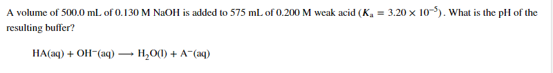 A volume of 500.0 mL of 0.130 M NAOH is added to 575 mL of 0.200 M weak acid (Ką = 3.20 x 10-$). What is the pH of the
resulting buffer?
HA(aq) + OH-(aq) → H,O(1) + A-(aq)
