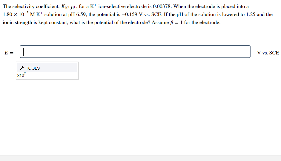 The selectivity coefficient, Kg+ µ+ , for a K* ion-selective electrode is 0.00378. When the electrode is placed into a
1.80 x 10-5 M K+ solution at pH 6.59, the potential is –0.159 V vs. SCE. If the pH of the solution is lowered to 1.25 and the
ionic strength is kept constant, what is the potential of the electrode? Assume ß = 1 for the electrode.
E =
V vs. SCE
* TOOLS
x10
