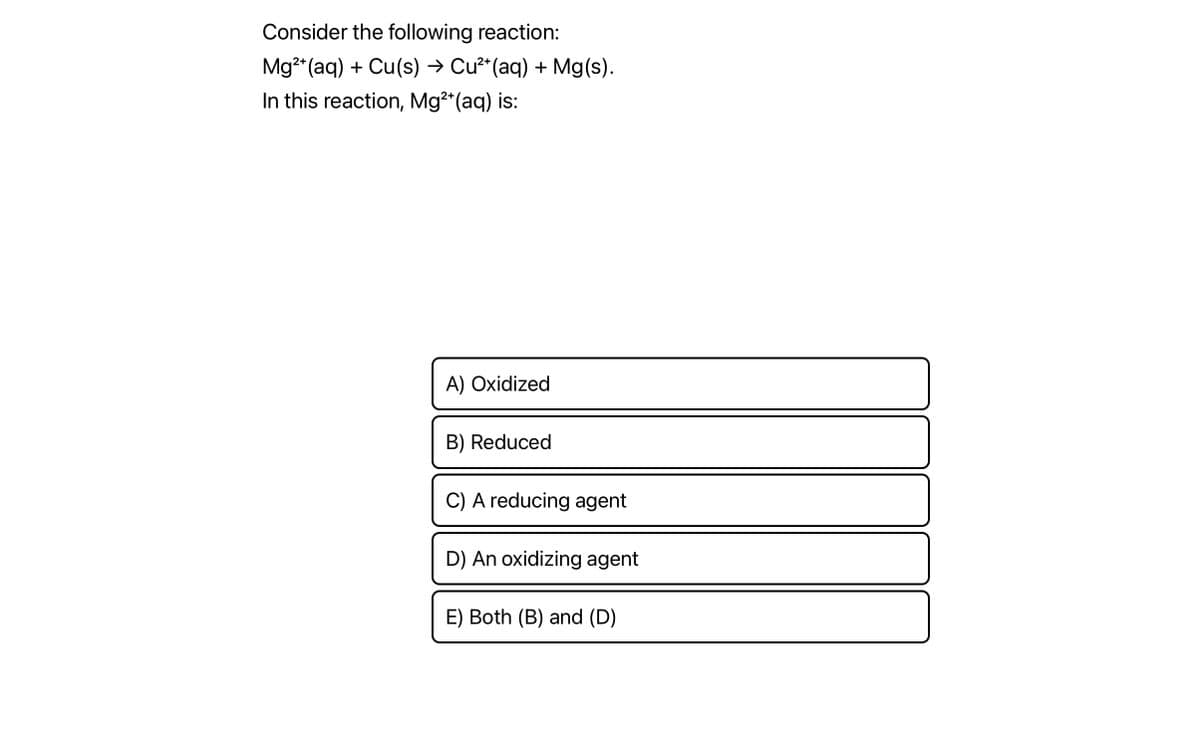 Consider the following reaction:
2+
Mg²+ (aq) + Cu(s) → Cu²+ (aq) + Mg(s).
In this reaction, Mg²+ (aq) is:
A) Oxidized
B) Reduced
C) A reducing agent
D) An oxidizing agent
E) Both (B) and (D)