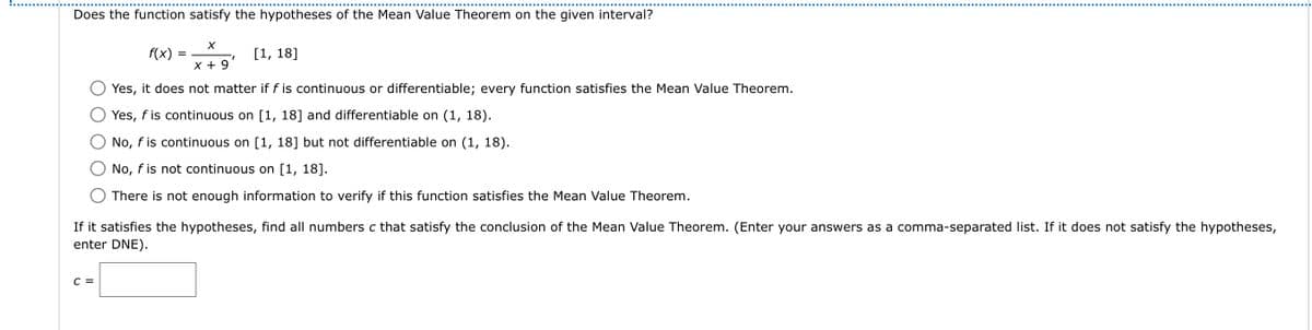 Does the function satisfy the hypotheses of the Mean Value Theorem on the given interval?
X
X + 9
Yes, it does not matter if f is continuous or differentiable; every function satisfies the Mean Value Theorem.
Yes, f is continuous on [1, 18] and differentiable on (1, 18).
No, f is continuous on [1, 18] but not differentiable on (1, 18).
No, f is not continuous on [1, 18].
There is not enough information to verify if this function satisfies the Mean Value Theorem.
C =
f(x):
=
I
[1, 18]
If it satisfies the hypotheses, find all numbers c that satisfy the conclusion of the Mean Value Theorem. (Enter your answers as a comma-separated list. If it does not satisfy the hypotheses,
enter DNE).